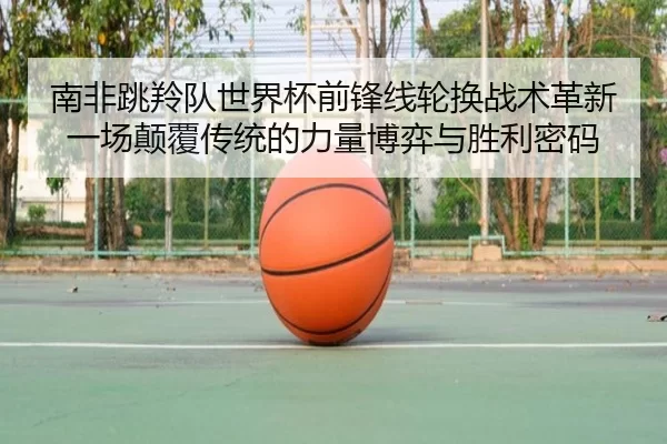 南非跳羚队世界杯前锋线轮换战术革新 一场颠覆传统的力量博弈与胜利密码